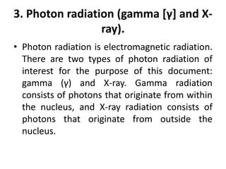 3. Photon radiation (gamma [γ] and X-
ray).
• Photon radiation is electromagnetic radiation.
There are two types of photon radiation of
interest for the purpose of this document:
gamma (γ) and X-ray. Gamma radiation
consists of photons that originate from within
the nucleus, and X-ray radiation consists of
photons that originate from outside the
nucleus.
 