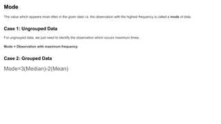 Mode
The value which appears most often in the given data i.e. the observation with the highest frequency is called a mode of data.
Case 1: Ungrouped Data
For ungrouped data, we just need to identify the observation which occurs maximum times.
Mode = Observation with maximum frequency
Case 2: Grouped Data
Mode=3(Median)-2(Mean)
 