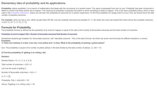Elementary idea of probability and its applications.
Probability means possibility. It is a branch of mathematics that deals with the occurrence of a random event. The value is expressed from zero to one. Probability has been introduced in
Maths to predict how likely events are to happen. The meaning of probability is basically the extent to which something is likely to happen. This is the basic probability theory, which is also
used in the probability distribution, where you will learn the possibility of outcomes for a random experiment. To find the probability of a single event to occur, first, we should know the total
number of possible outcomes.
For example, when we toss a coin, either we get Head OR Tail, only two possible outcomes are possible (H, T). But when two coins are tossed then there will be four possible outcomes,
i.e {(H, H), (H, T), (T, H), (T, T)}.
Formula for Probability
The probability formula is defined as the possibility of an event to happen is equal to the ratio of the number of favourable outcomes and the total number of outcomes.
Probability of event to happen P(E) = Number of favourable outcomes/Total Number of outcomes
Sometimes students get mistaken for “favourable outcome” with “desirable outcome”. This is the basic formula. But there are some more formulas for different situations or events.
Examples:
1) There are 6 pillows in a bed, 3 are red, 2 are yellow and 1 is blue. What is the probability of picking a yellow pillow?
Ans: The probability is equal to the number of yellow pillows in the bed divided by the total number of pillows, i.e. 2/6 = 1/3.
2) Find the probability of ‘getting 3 on rolling a die’.
Solution:
Sample Space = S = {1, 2, 3, 4, 5, 6}
Total number of outcomes = n(S) = 6
Let A be the event of getting 3.
Number of favourable outcomes = n(A) = 1
i.e. A = {3}
Probability, P(A) = n(A)/n(S) = 1/6
Hence, P(getting 3 on rolling a die) = 1/6
 
