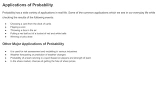 Applications of Probability
Probability has a wide variety of applications in real life. Some of the common applications which we see in our everyday life while
checking the results of the following events:
● Choosing a card from the deck of cards
● Flipping a coin
● Throwing a dice in the air
● Pulling a red ball out of a bucket of red and white balls
● Winning a lucky draw
Other Major Applications of Probability
● It is used for risk assessment and modelling in various industries
● Weather forecasting or prediction of weather changes
● Probability of a team winning in a sport based on players and strength of team
● In the share market, chances of getting the hike of share prices
 