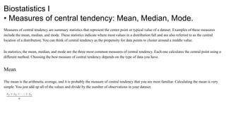 Biostatistics I
• Measures of central tendency: Mean, Median, Mode.
Measures of central tendency are summary statistics that represent the center point or typical value of a dataset. Examples of these measures
include the mean, median, and mode. These statistics indicate where most values in a distribution fall and are also referred to as the central
location of a distribution. You can think of central tendency as the propensity for data points to cluster around a middle value.
In statistics, the mean, median, and mode are the three most common measures of central tendency. Each one calculates the central point using a
different method. Choosing the best measure of central tendency depends on the type of data you have.
Mean
The mean is the arithmetic average, and it is probably the measure of central tendency that you are most familiar. Calculating the mean is very
simple. You just add up all of the values and divide by the number of observations in your dataset.
 