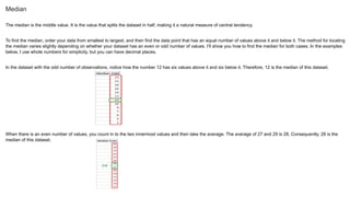 Median
The median is the middle value. It is the value that splits the dataset in half, making it a natural measure of central tendency.
To find the median, order your data from smallest to largest, and then find the data point that has an equal number of values above it and below it. The method for locating
the median varies slightly depending on whether your dataset has an even or odd number of values. I’ll show you how to find the median for both cases. In the examples
below, I use whole numbers for simplicity, but you can have decimal places.
In the dataset with the odd number of observations, notice how the number 12 has six values above it and six below it. Therefore, 12 is the median of this dataset.
When there is an even number of values, you count in to the two innermost values and then take the average. The average of 27 and 29 is 28. Consequently, 28 is the
median of this dataset.
 