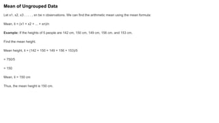 Mean of Ungrouped Data
Let x1, x2, x3 , . . . , xn be n observations. We can find the arithmetic mean using the mean formula:
Mean, x
̄ = (x1 + x2 + ... + xn)/n
Example: If the heights of 5 people are 142 cm, 150 cm, 149 cm, 156 cm, and 153 cm.
Find the mean height.
Mean height, x
̄ = (142 + 150 + 149 + 156 + 153)/5
= 750/5
= 150
Mean, x
̄ = 150 cm
Thus, the mean height is 150 cm.
 