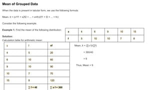 Mean of Grouped Data
When the data is present in tabular form, we use the following formula:
Mean, x
̄ = (x1f1 + x2f2 + ... + xnfn)/(f1 + f2 + ... + fn)
Consider the following example.
Example 1: Find the mean of the following distribution:
Solution:
Calculation table for arithmetic mean:
Mean, x
̄ = (∑x f)/(∑f)
= 360/40
= 9
Thus, Mean = 9
x 4 6 9 10 15
f 5 10 10 7 8
x f xf
4 5 20
6 10 60
9 10 90
10 7 70
15 8 120
∑ f = 40 ∑ x f = 360
 