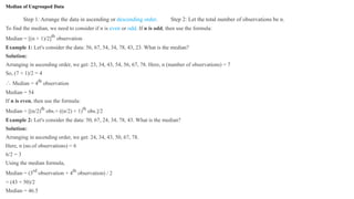 Median of Ungrouped Data
Step 1: Arrange the data in ascending or descending order. Step 2: Let the total number of observations be n.
To find the median, we need to consider if n is even or odd. If n is odd, then use the formula:
Median = [(n + 1)/2]th
observation
Example 1: Let's consider the data: 56, 67, 54, 34, 78, 43, 23. What is the median?
Solution:
Arranging in ascending order, we get: 23, 34, 43, 54, 56, 67, 78. Here, n (number of observations) = 7
So, (7 + 1)/2 = 4
∴ Median = 4th
observation
Median = 54
If n is even, then use the formula:
Median = [(n/2)th
obs.+ ((n/2) + 1)th
obs.]/2
Example 2: Let's consider the data: 50, 67, 24, 34, 78, 43. What is the median?
Solution:
Arranging in ascending order, we get: 24, 34, 43, 50, 67, 78.
Here, n (no.of observations) = 6
6/2 = 3
Using the median formula,
Median = (3rd
observation + 4th
observation) / 2
= (43 + 50)/2
Median = 46.5
 