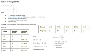 Median of Grouped Data:
where,
● l = lower limit of median class
● c = cumulative frequency of the class preceding the median class
● n = total number of observations
● f = frequency of the median class
● h = class size
Example: Find the median marks for the following distribution:
Solution:
Classes 0-10 10-20 20-30 30-40 40-50
Frequency 2 12 22 8 6
Classes Number of
students
Cumulative
frequency
0-10 2 2
10-20 12 2 + 12 = 14
20-30 22 14 + 22 = 36
30-40 8 36 + 8 = 44
40-50 6 44 + 6 = 50
N = 50
N/2 = 50/2 = 25
Median Class = (20 - 30)
l = 20, f = 22, c = 14, h = 10
Using Median formula:
= 20 + (25 - 14)/22 × 10
= 20 + (11/22) × 10
= 20 + 5 = 25
∴ Median = 25
 