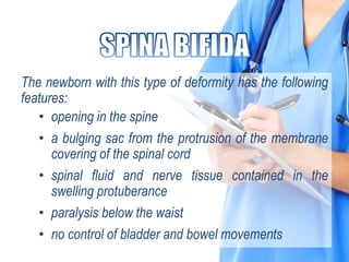 The newborn with this type of deformity has the following
features:
• opening in the spine
• a bulging sac from the protrusion of the membrane
covering of the spinal cord
• spinal fluid and nerve tissue contained in the
swelling protuberance
• paralysis below the waist
• no control of bladder and bowel movements
 