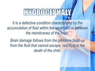 It is a defective condition characterized by the
accumulation of fluid within the ventricles or between
the membranes of the brain.
Brain damage follows from the pressure build-up
from the fluid that cannot escape, resulting in the
death of the child.
 