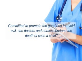 Committed to promote the good and to avoid
evil, can doctors and nurses condone the
death of such a child?
 
