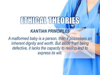 KANTIAN PRINCIPLES
A malformed baby is a person, then it possesses an
inherent dignity and worth. But aside from being
defective, it lacks the capacity to reason and to
express its will.
 