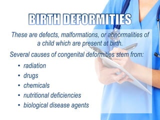 These are defects, malformations, or abnormalities of
a child which are present at birth.
Several causes of congenital deformities stem from:
• radiation
• drugs
• chemicals
• nutritional deficiencies
• biological disease agents
 