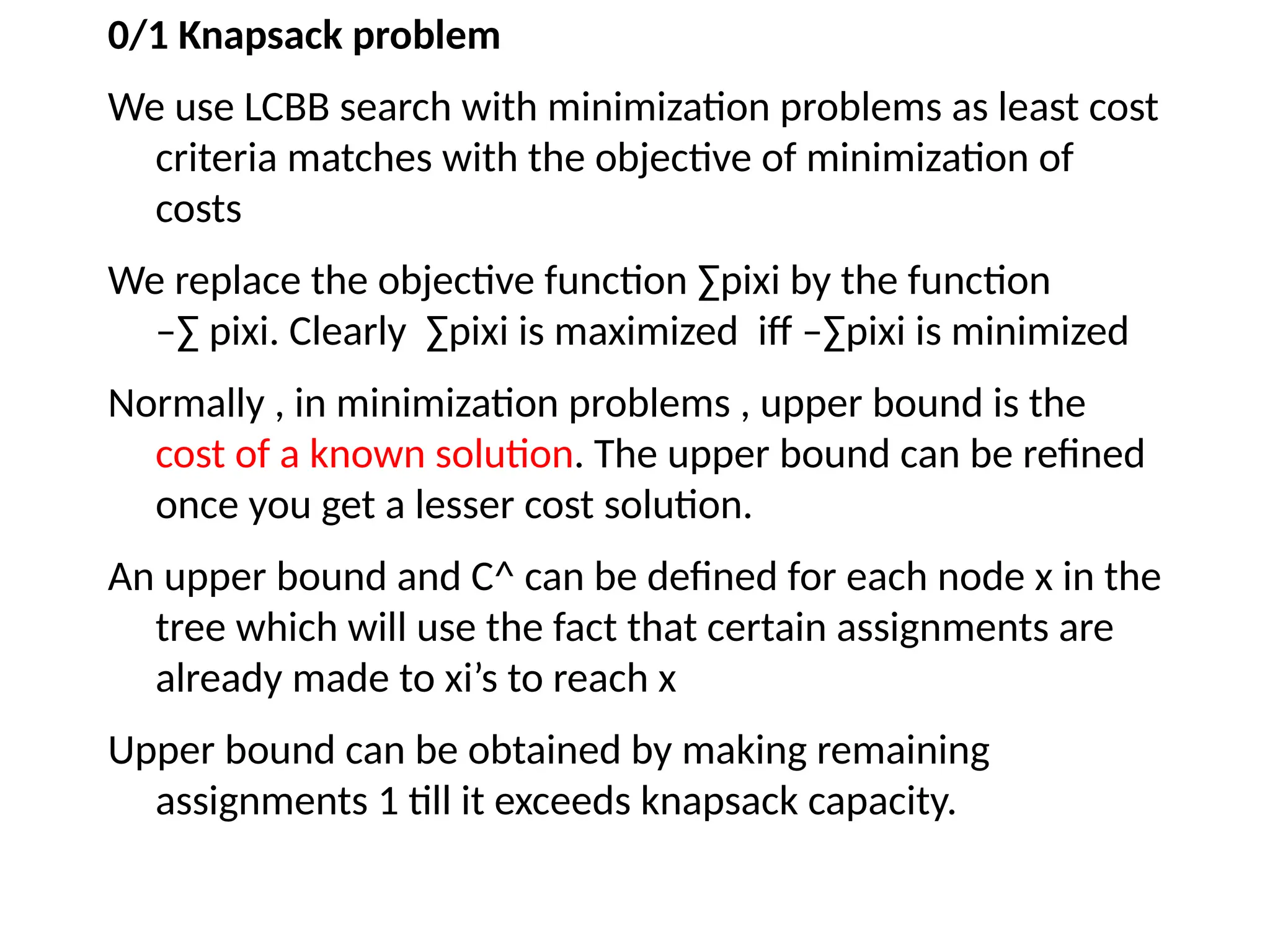 0/1 Knapsack problem
We use LCBB search with minimization problems as least cost
criteria matches with the objective of minimization of
costs
We replace the objective function ∑pixi by the function
–∑ pixi. Clearly ∑pixi is maximized iff –∑pixi is minimized
Normally , in minimization problems , upper bound is the
cost of a known solution. The upper bound can be refined
once you get a lesser cost solution.
An upper bound and C^ can be defined for each node x in the
tree which will use the fact that certain assignments are
already made to xi’s to reach x
Upper bound can be obtained by making remaining
assignments 1 till it exceeds knapsack capacity.
 