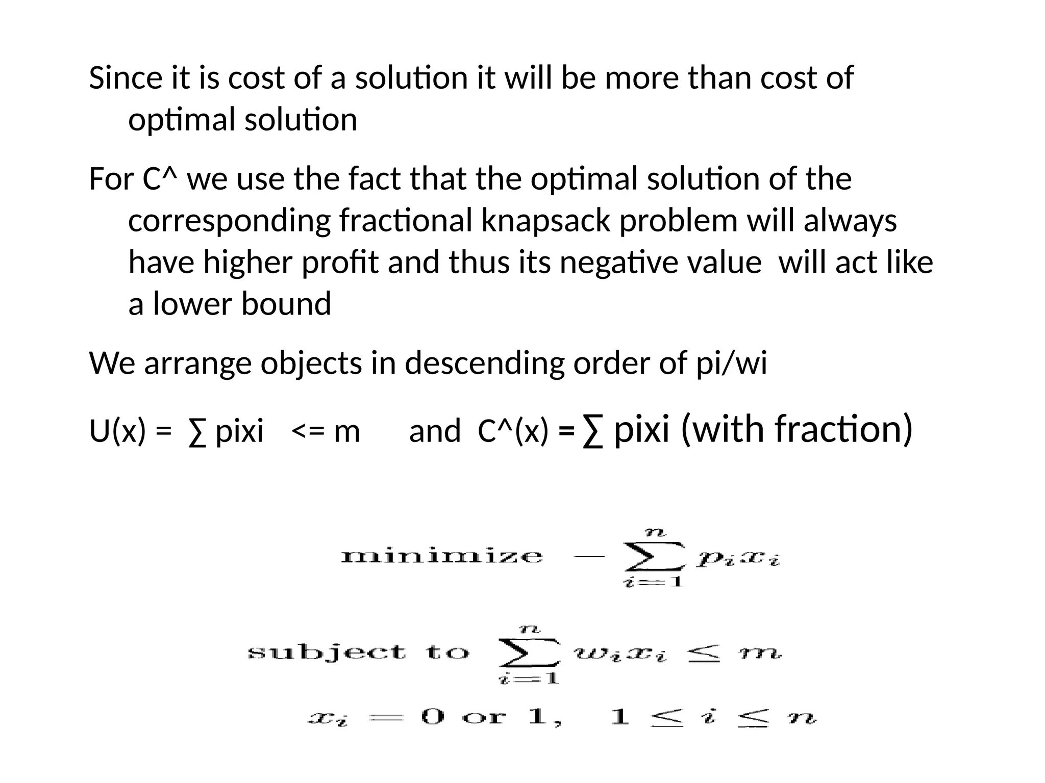 Since it is cost of a solution it will be more than cost of
optimal solution
For C^ we use the fact that the optimal solution of the
corresponding fractional knapsack problem will always
have higher profit and thus its negative value will act like
a lower bound
We arrange objects in descending order of pi/wi
U(x) = ∑ pixi <= m and C^(x) = ∑ pixi (with fraction)
 
