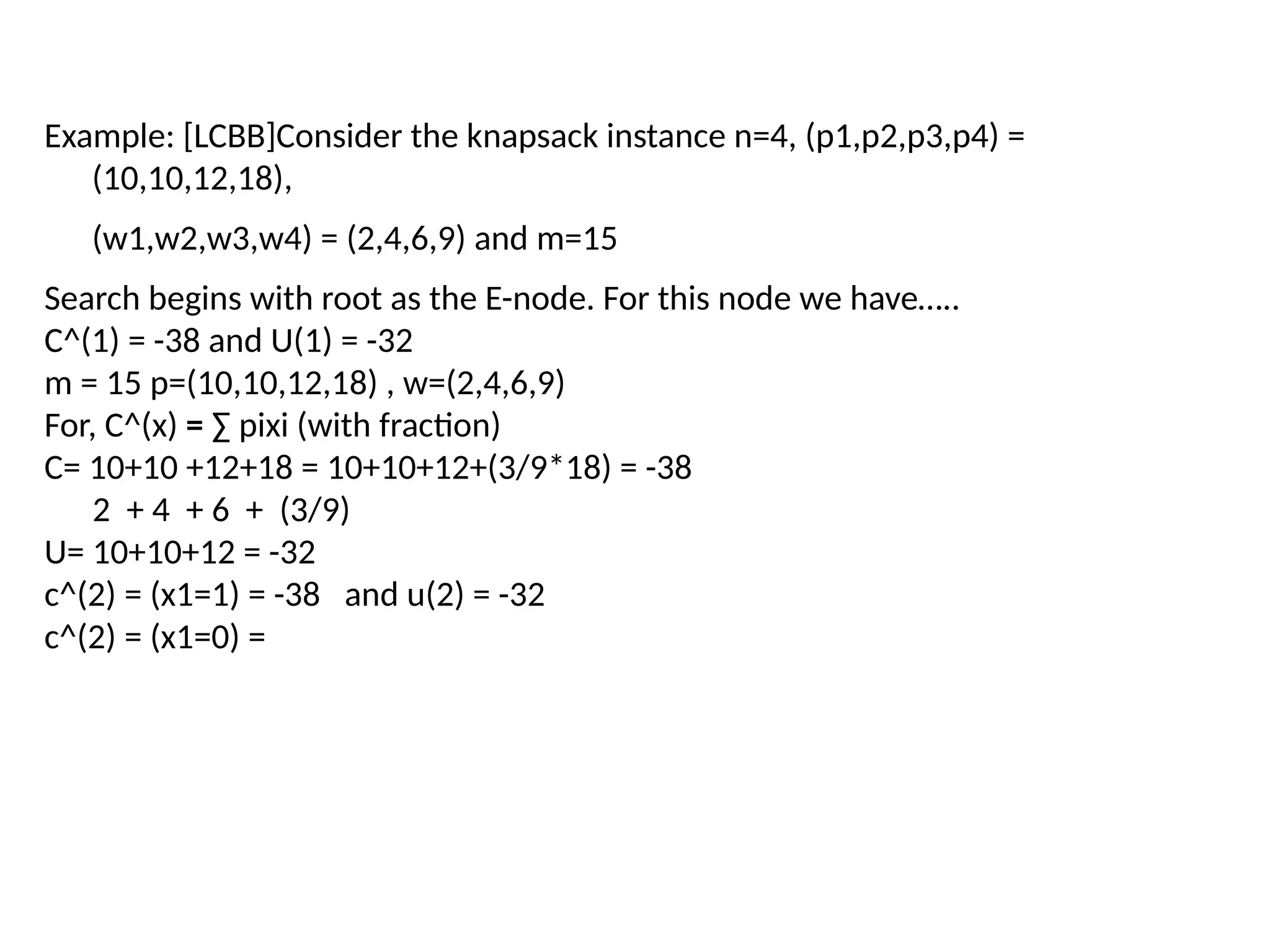 Example: [LCBB]Consider the knapsack instance n=4, (p1,p2,p3,p4) =
(10,10,12,18),
(w1,w2,w3,w4) = (2,4,6,9) and m=15
Search begins with root as the E-node. For this node we have…..
C^(1) = -38 and U(1) = -32
m = 15 p=(10,10,12,18) , w=(2,4,6,9)
For, C^(x) = ∑ pixi (with fraction)
C= 10+10 +12+18 = 10+10+12+(3/9*18) = -38
2 + 4 + 6 + (3/9)
U= 10+10+12 = -32
c^(2) = (x1=1) = -38 and u(2) = -32
c^(2) = (x1=0) =
 