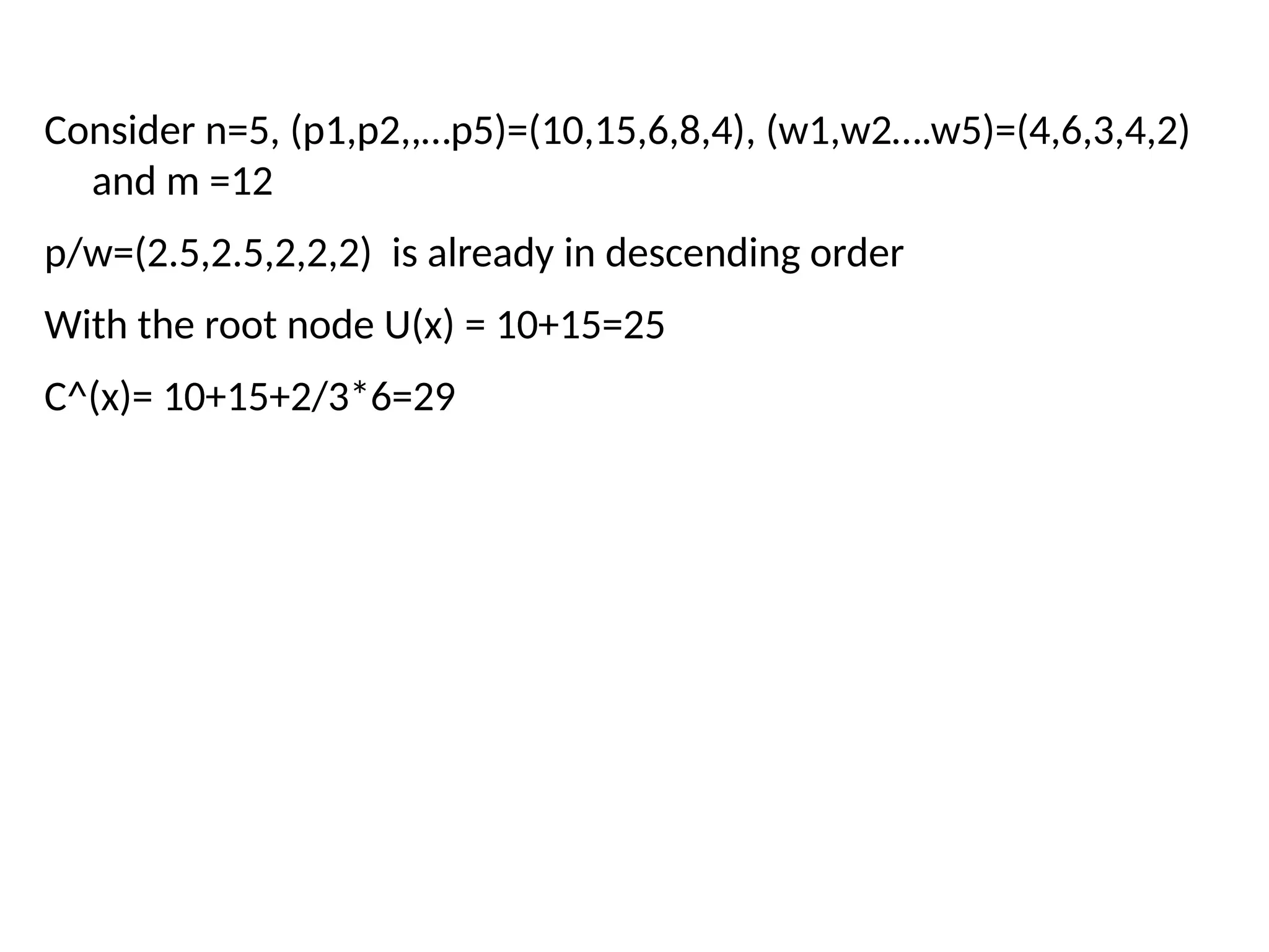 Consider n=5, (p1,p2,,…p5)=(10,15,6,8,4), (w1,w2….w5)=(4,6,3,4,2)
and m =12
p/w=(2.5,2.5,2,2,2) is already in descending order
With the root node U(x) = 10+15=25
C^(x)= 10+15+2/3*6=29
 