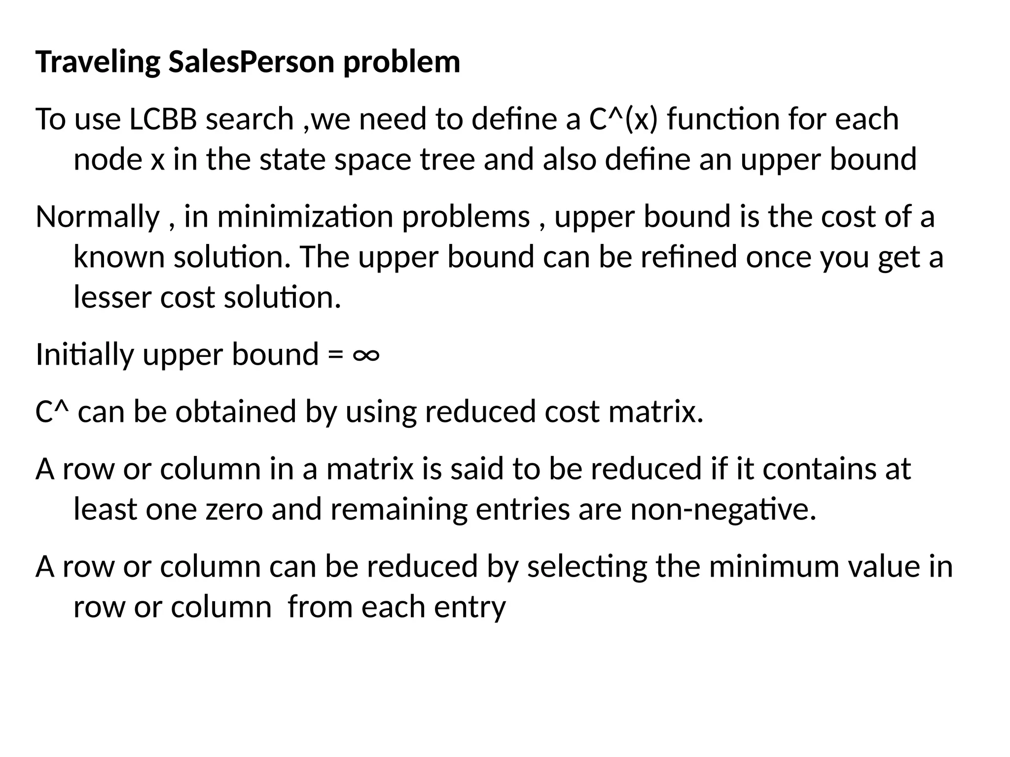 Traveling SalesPerson problem
To use LCBB search ,we need to define a C^(x) function for each
node x in the state space tree and also define an upper bound
Normally , in minimization problems , upper bound is the cost of a
known solution. The upper bound can be refined once you get a
lesser cost solution.
Initially upper bound = ∞
C^ can be obtained by using reduced cost matrix.
A row or column in a matrix is said to be reduced if it contains at
least one zero and remaining entries are non-negative.
A row or column can be reduced by selecting the minimum value in
row or column from each entry
 