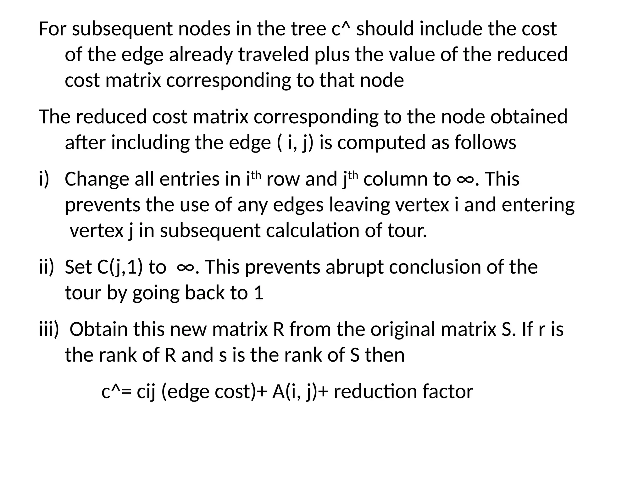 For subsequent nodes in the tree c^ should include the cost
of the edge already traveled plus the value of the reduced
cost matrix corresponding to that node
The reduced cost matrix corresponding to the node obtained
after including the edge ( i, j) is computed as follows
i) Change all entries in ith
row and jth
column to ∞. This
prevents the use of any edges leaving vertex i and entering
vertex j in subsequent calculation of tour.
ii) Set C(j,1) to ∞. This prevents abrupt conclusion of the
tour by going back to 1
iii) Obtain this new matrix R from the original matrix S. If r is
the rank of R and s is the rank of S then
c^= cij (edge cost)+ A(i, j)+ reduction factor
 