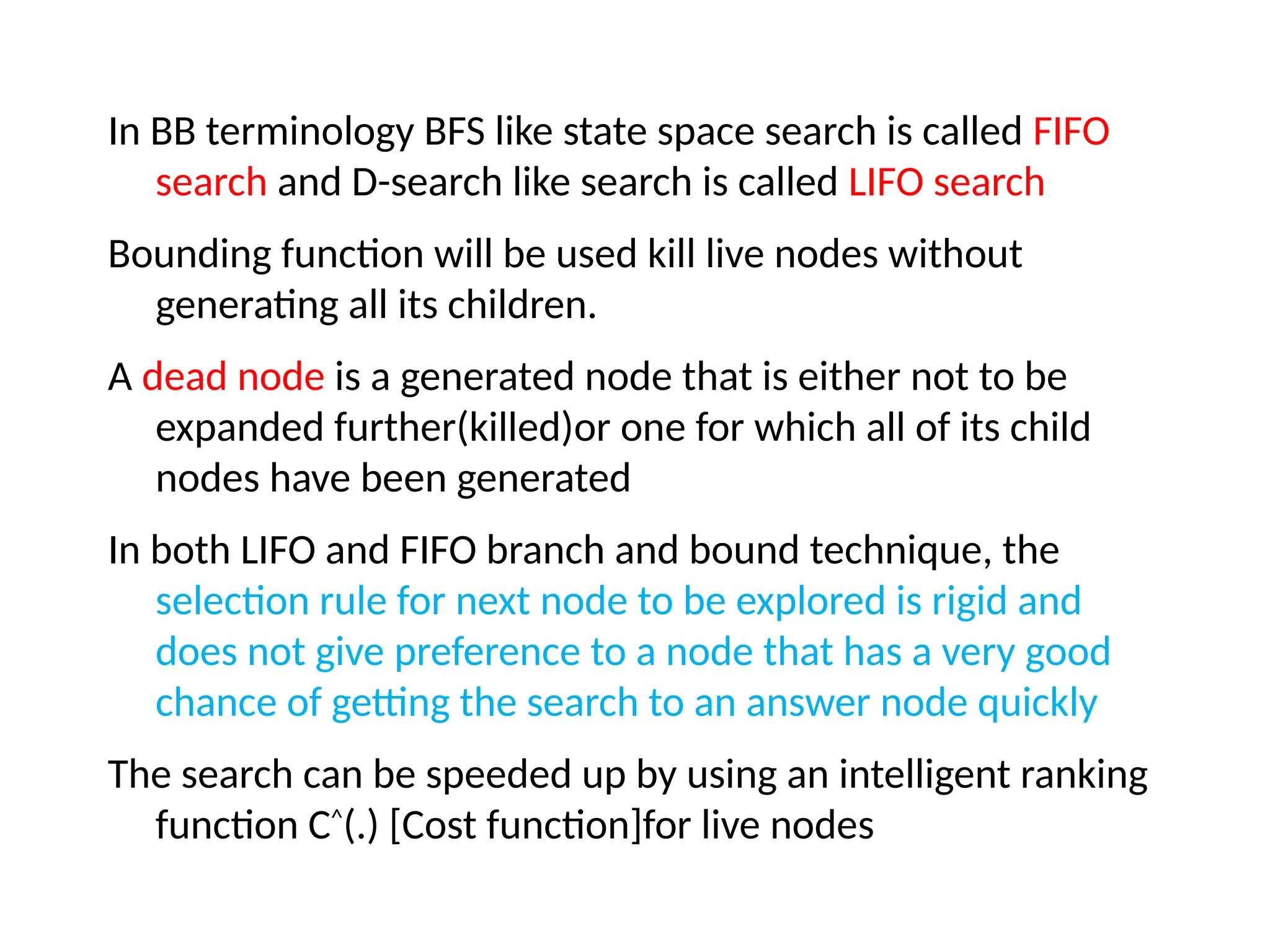 In BB terminology BFS like state space search is called FIFO
search and D-search like search is called LIFO search
Bounding function will be used kill live nodes without
generating all its children.
A dead node is a generated node that is either not to be
expanded further(killed)or one for which all of its child
nodes have been generated
In both LIFO and FIFO branch and bound technique, the
selection rule for next node to be explored is rigid and
does not give preference to a node that has a very good
chance of getting the search to an answer node quickly
The search can be speeded up by using an intelligent ranking
function C^
(.) [Cost function]for live nodes
 