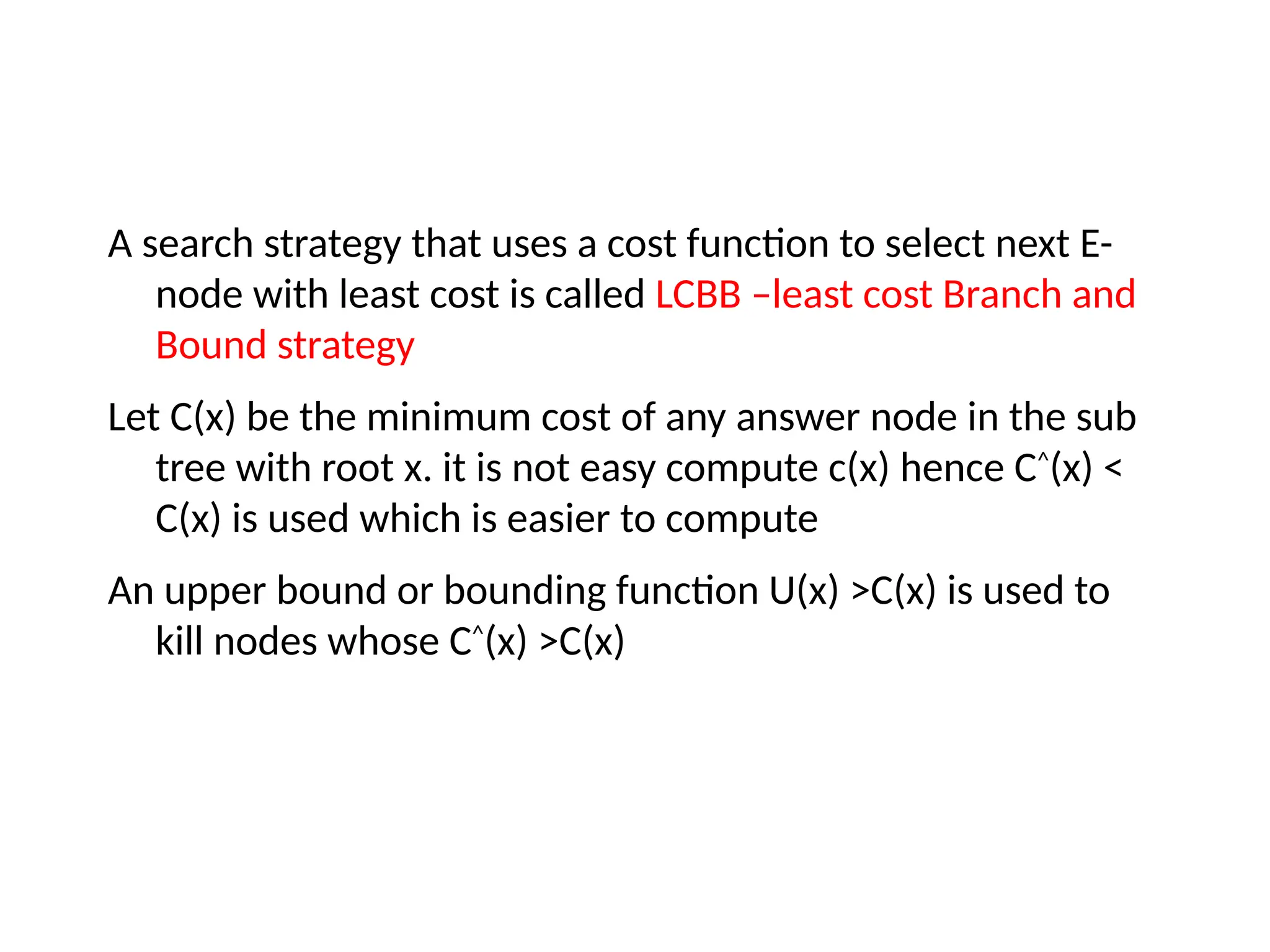 A search strategy that uses a cost function to select next E-
node with least cost is called LCBB –least cost Branch and
Bound strategy
Let C(x) be the minimum cost of any answer node in the sub
tree with root x. it is not easy compute c(x) hence C^
(x) <
C(x) is used which is easier to compute
An upper bound or bounding function U(x) >C(x) is used to
kill nodes whose C^
(x) >C(x)
 