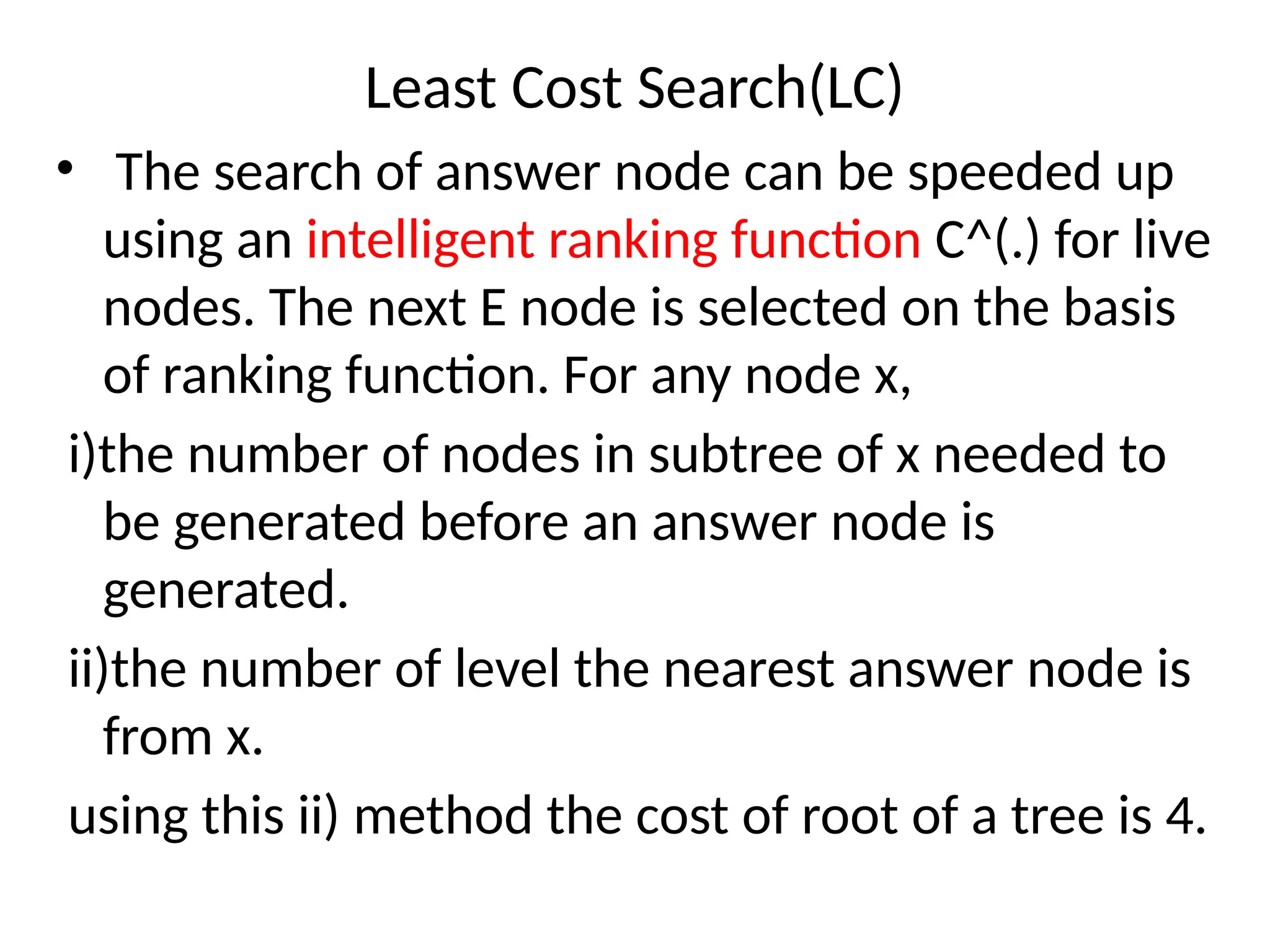 Least Cost Search(LC)
• The search of answer node can be speeded up
using an intelligent ranking function C^(.) for live
nodes. The next E node is selected on the basis
of ranking function. For any node x,
i)the number of nodes in subtree of x needed to
be generated before an answer node is
generated.
ii)the number of level the nearest answer node is
from x.
using this ii) method the cost of root of a tree is 4.
 