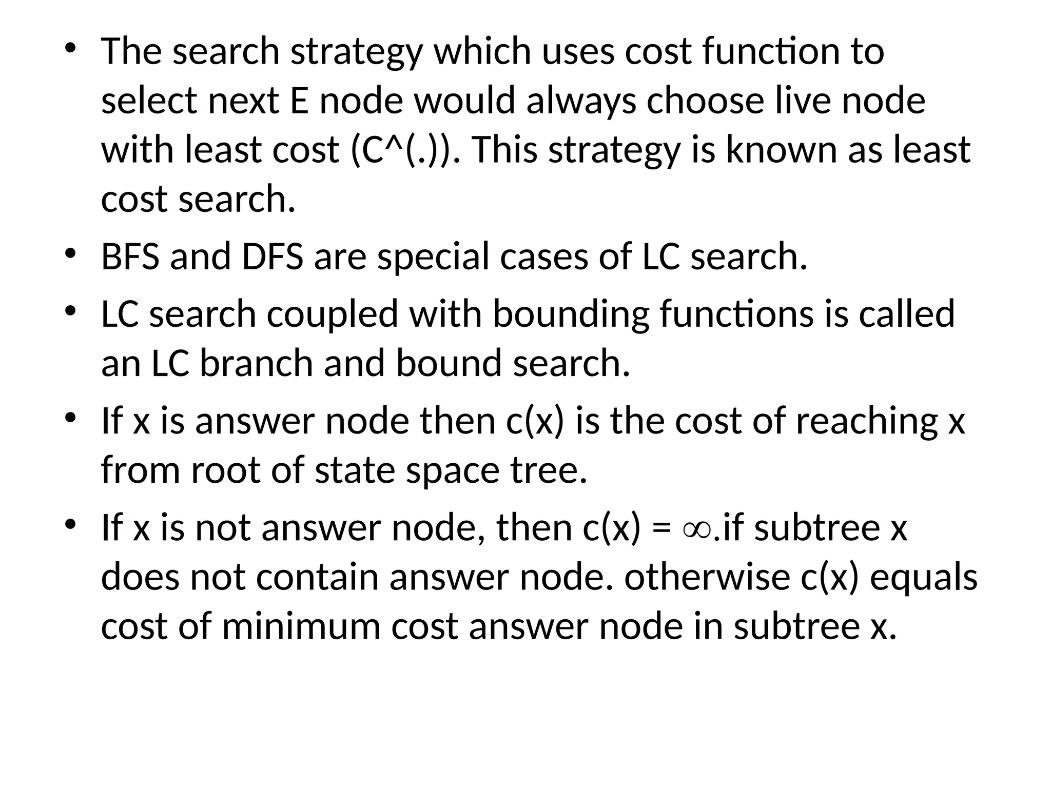 • The search strategy which uses cost function to
select next E node would always choose live node
with least cost (C^(.)). This strategy is known as least
cost search.
• BFS and DFS are special cases of LC search.
• LC search coupled with bounding functions is called
an LC branch and bound search.
• If x is answer node then c(x) is the cost of reaching x
from root of state space tree.
• If x is not answer node, then c(x) = ∞.if subtree x
does not contain answer node. otherwise c(x) equals
cost of minimum cost answer node in subtree x.
 