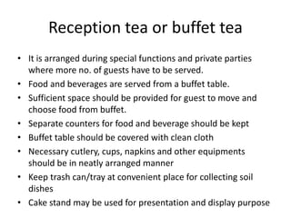 Reception tea or buffet tea
• It is arranged during special functions and private parties
where more no. of guests have to be served.
• Food and beverages are served from a buffet table.
• Sufficient space should be provided for guest to move and
choose food from buffet.
• Separate counters for food and beverage should be kept
• Buffet table should be covered with clean cloth
• Necessary cutlery, cups, napkins and other equipments
should be in neatly arranged manner
• Keep trash can/tray at convenient place for collecting soil
dishes
• Cake stand may be used for presentation and display purpose
 