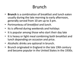 Brunch
• Brunch is a combination of breakfast and lunch eaten
usually during the late morning to early afternoon,
generally served from 10 am up to 3 pm.
• Portmanteau of breakfast and lunch.
• Its is offered during weekends and holidays
• It is popular among those who start their day late
• It is heavy or light meal combining both breakfast and
lunch depending on occasion and price.
• Alcoholic drinks are optional in brunch.
• Brunch originated in England in the late 19th century
and became popular in the United States in the 1930s.
 