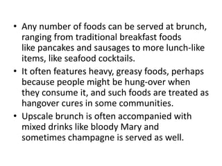 • Any number of foods can be served at brunch,
ranging from traditional breakfast foods
like pancakes and sausages to more lunch-like
items, like seafood cocktails.
• It often features heavy, greasy foods, perhaps
because people might be hung-over when
they consume it, and such foods are treated as
hangover cures in some communities.
• Upscale brunch is often accompanied with
mixed drinks like bloody Mary and
sometimes champagne is served as well.
 