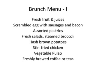 Brunch Menu - I
Fresh fruit & juices
Scrambled egg with sausages and bacon
Assorted pastries
Fresh salads, steamed broccoli
Hash brown potatoes
Stir- fried chicken
Vegetable Pulao
Freshly brewed coffee or teas
 