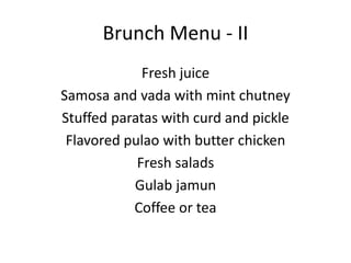 Brunch Menu - II
Fresh juice
Samosa and vada with mint chutney
Stuffed paratas with curd and pickle
Flavored pulao with butter chicken
Fresh salads
Gulab jamun
Coffee or tea
 