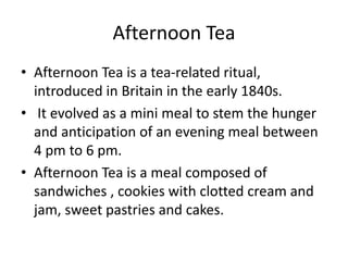 Afternoon Tea
• Afternoon Tea is a tea-related ritual,
introduced in Britain in the early 1840s.
• It evolved as a mini meal to stem the hunger
and anticipation of an evening meal between
4 pm to 6 pm.
• Afternoon Tea is a meal composed of
sandwiches , cookies with clotted cream and
jam, sweet pastries and cakes.
 