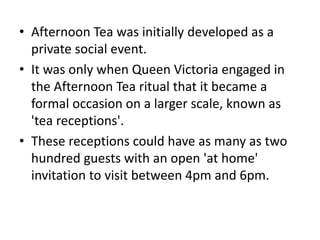 • Afternoon Tea was initially developed as a
private social event.
• It was only when Queen Victoria engaged in
the Afternoon Tea ritual that it became a
formal occasion on a larger scale, known as
'tea receptions'.
• These receptions could have as many as two
hundred guests with an open 'at home'
invitation to visit between 4pm and 6pm.
 