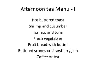 Afternoon tea Menu - I
Hot buttered toast
Shrimp and cucumber
Tomato and tuna
Fresh vegetables
Fruit bread with butter
Buttered scones or strawberry jam
Coffee or tea
 