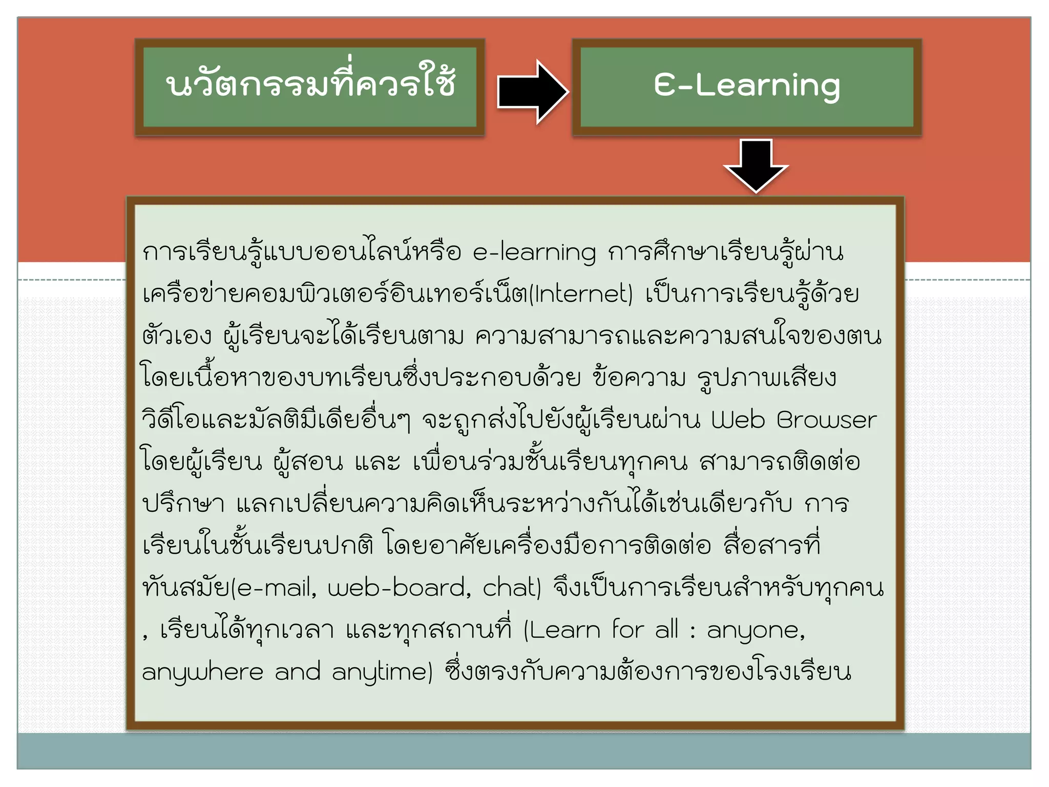 นวัตกรรมที่ควรใช้ 
การเรียนรู้แบบออนไลน์หรือ e-learning การศึกษาเรียนรู้ผ่าน เครือข่ายคอมพิวเตอร์อินเทอร์เน็ต(Internet) เป็นการเรียนรู้ด้วย ตัวเอง ผู้เรียนจะได้เรียนตาม ความสามารถและความสนใจของตน โดยเนื้อหาของบทเรียนซึ่งประกอบด้วย ข้อความ รูปภาพเสียง วิดีโอและมัลติมีเดียอื่นๆ จะถูกส่งไปยังผู้เรียนผ่าน Web Browser โดยผู้เรียน ผู้สอน และ เพื่อนร่วมชั้นเรียนทุกคน สามารถติดต่อ ปรึกษา แลกเปลี่ยนความคิดเห็นระหว่างกันได้เช่นเดียวกับ การ เรียนในชั้นเรียนปกติ โดยอาศัยเครื่องมือการติดต่อ สื่อสารที่ ทันสมัย(e-mail, web-board, chat) จึงเป็นการเรียนสาหรับทุกคน , เรียนได้ทุกเวลา และทุกสถานที่ (Learn for all : anyone, anywhere and anytime) ซึ่งตรงกับความต้องการของโรงเรียน 
E-Learning  