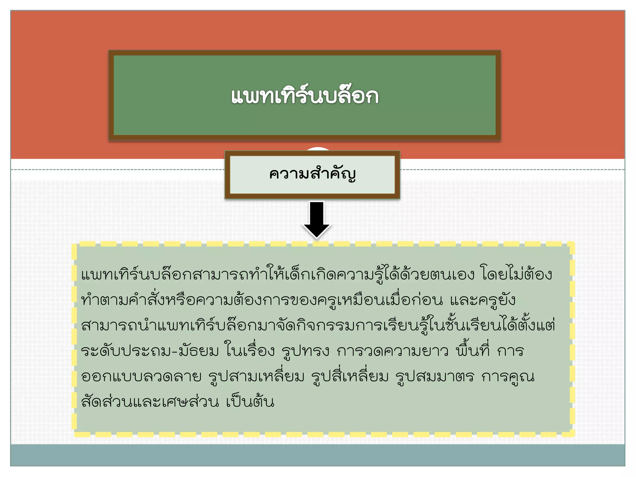 ความสาคัญ 
แพทเทิร์นบล๊อกสามารถทาให้เด็กเกิดความรู้ได้ด้วยตนเอง โดยไม่ต้อง ทาตามคาสั่งหรือความต้องการของครูเหมือนเมื่อก่อน และครูยัง สามารถนาแพทเทิร์บล๊อกมาจัดกิจกรรมการเรียนรู้ในชั้นเรียนได้ตั้งแต่ ระดับประถม-มัธยม ในเรื่อง รูปทรง การวดความยาว พื้นที่ การ ออกแบบลวดลาย รูปสามเหลี่ยม รูปสี่เหลี่ยม รูปสมมาตร การคูณ สัดส่วนและเศษส่วน เป็นต้น  