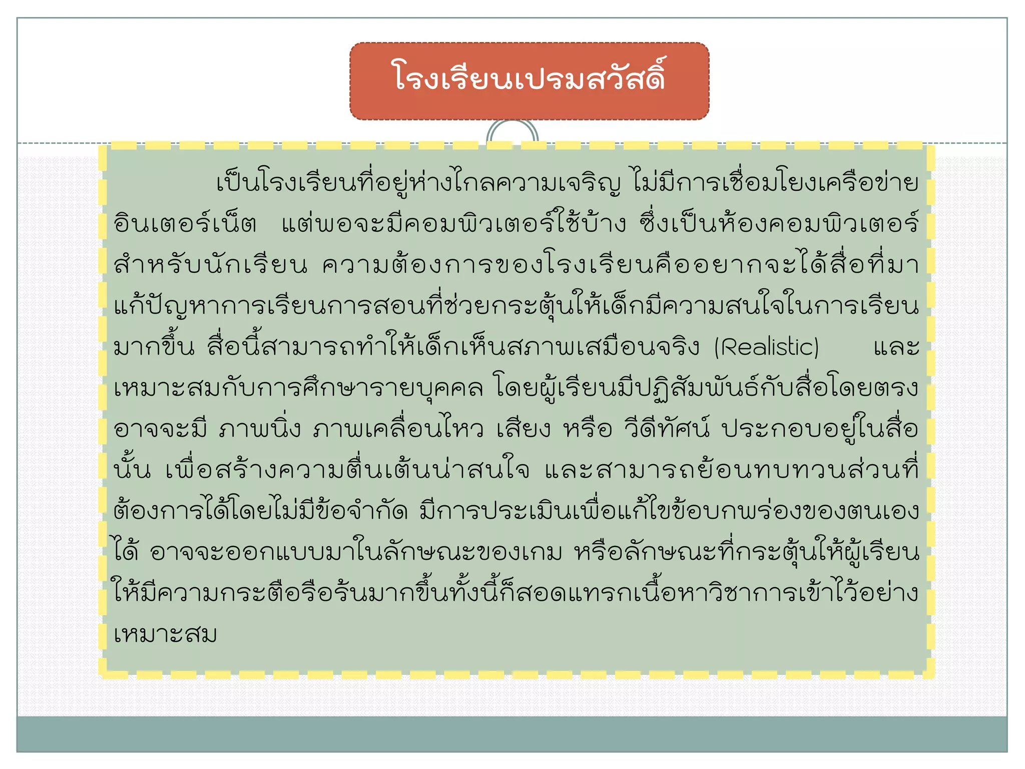 เป็นโรงเรียนที่อยู่ห่างไกลความเจริญ ไม่มีการเชื่อมโยงเครือข่าย อินเตอร์เน็ต แต่พอจะมีคอมพิวเตอร์ใช้บ้าง ซึ่งเป็นห้องคอมพิวเตอร์ สาหรับนักเรียน ความต้องการของโรงเรียนคืออยากจะได้สื่อที่มา แก้ปัญหาการเรียนการสอนที่ช่วยกระตุ้นให้เด็กมีความสนใจในการเรียน มากขึ้น สื่อนี้สามารถทาให้เด็กเห็นสภาพเสมือนจริง (Realistic) และ เหมาะสมกับการศึกษารายบุคคล โดยผู้เรียนมีปฏิสัมพันธ์กับสื่อโดยตรง อาจจะมี ภาพนิ่ง ภาพเคลื่อนไหว เสียง หรือ วีดีทัศน์ ประกอบอยู่ในสื่อ นั้น เพื่อสร้างความตื่นเต้นน่าสนใจ และสามารถย้อนทบทวนส่วนที่ ต้องการได้โดยไม่มีข้อจากัด มีการประเมินเพื่อแก้ไขข้อบกพร่องของตนเอง ได้ อาจจะออกแบบมาในลักษณะของเกม หรือลักษณะที่กระตุ้นให้ผู้เรียน ให้มีความกระตือรือร้นมากขึ้นทั้งนี้ก็สอดแทรกเนื้อหาวิชาการเข้าไว้อย่าง เหมาะสม 
โรงเรียนเปรมสวัสดิ์  