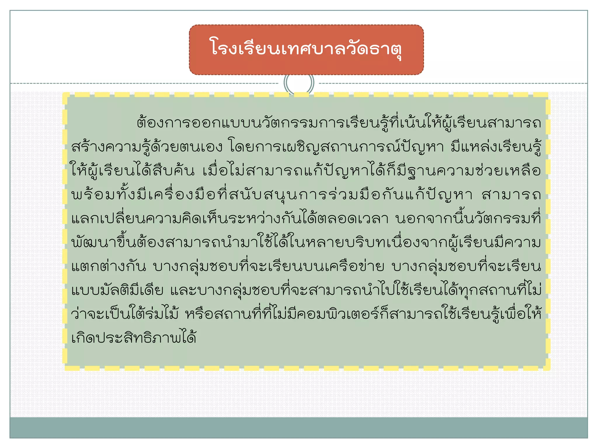 ต้องการออกแบบนวัตกรรมการเรียนรู้ที่เน้นให้ผู้เรียนสามารถ สร้างความรู้ด้วยตนเอง โดยการเผชิญสถานการณ์ปัญหา มีแหล่งเรียนรู้ ให้ผู้เรียนได้สืบค้น เมื่อไม่สามารถแก้ปัญหาได้ก็มีฐานความช่วยเหลือ พร้อมทั้งมีเครื่องมือที่สนับสนุนการร่วมมือกันแก้ปัญหา สามารถ แลกเปลี่ยนความคิดเห็นระหว่างกันได้ตลอดเวลา นอกจากนี้นวัตกรรมที่ พัฒนาขึ้นต้องสามารถนามาใช้ได้ในหลายบริบทเนื่องจากผู้เรียนมีความ แตกต่างกัน บางกลุ่มชอบที่จะเรียนบนเครือข่าย บางกลุ่มชอบที่จะเรียน แบบมัลติมีเดีย และบางกลุ่มชอบที่จะสามารถนาไปใช้เรียนได้ทุกสถานที่ไม่ ว่าจะเป็นใต้ร่มไม้ หรือสถานที่ที่ไม่มีคอมพิวเตอร์ก็สามารถใช้เรียนรู้เพื่อให้ เกิดประสิทธิภาพได้ 
โรงเรียนเทศบาลวัดธาตุ  