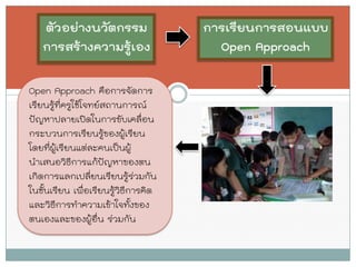 ตัวอย่างนวัตกรรม การสร้างความรู้เอง 
การเรียนการสอนแบบ Open Approach 
Open Approach คือการจัดการ เรียนรู้ที่ครูใช้โจทย์สถานการณ์ ปัญหาปลายเปิดในการขับเคลื่อน กระบวนการเรียนรู้ของผู้เรียน โดยที่ผู้เรียนแต่ละคนเป็นผู้ นาเสนอวิธีการแก้ปัญหาของตน เกิดการแลกเปลี่ยนเรียนรู้ร่วมกัน ในชั้นเรียน เพื่อเรียนรู้วิธีการคิด และวิธีการทาความเข้าใจทั้งของ ตนเองและของผู้อื่น ร่วมกัน  