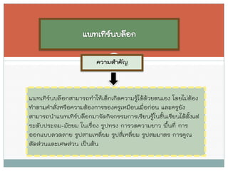 ความสาคัญ 
แพทเทิร์นบล๊อกสามารถทาให้เด็กเกิดความรู้ได้ด้วยตนเอง โดยไม่ต้อง ทาตามคาสั่งหรือความต้องการของครูเหมือนเมื่อก่อน และครูยัง สามารถนาแพทเทิร์บล๊อกมาจัดกิจกรรมการเรียนรู้ในชั้นเรียนได้ตั้งแต่ ระดับประถม-มัธยม ในเรื่อง รูปทรง การวดความยาว พื้นที่ การ ออกแบบลวดลาย รูปสามเหลี่ยม รูปสี่เหลี่ยม รูปสมมาตร การคูณ สัดส่วนและเศษส่วน เป็นต้น  