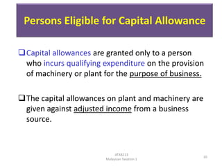 Persons Eligible for Capital Allowance
Capital allowances are granted only to a person
who incurs qualifying expenditure on the provision
of machinery or plant for the purpose of business.
The capital allowances on plant and machinery are
given against adjusted income from a business
source.

ATXB213
Malaysian Taxation 1

10

 