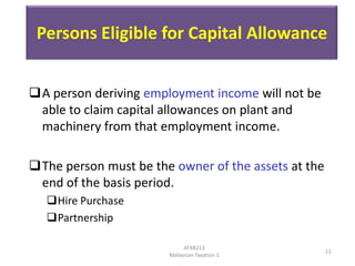 Persons Eligible for Capital Allowance
A person deriving employment income will not be
able to claim capital allowances on plant and
machinery from that employment income.
The person must be the owner of the assets at the
end of the basis period.
Hire Purchase
Partnership
ATXB213
Malaysian Taxation 1

11

 