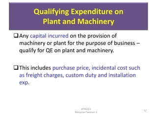 Qualifying Expenditure on
Plant and Machinery
Any capital incurred on the provision of
machinery or plant for the purpose of business –
qualify for QE on plant and machinery.

This includes purchase price, incidental cost such
as freight charges, custom duty and installation
exp.

ATXB213
Malaysian Taxation 1

12

 