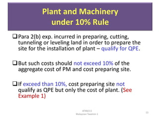 Plant and Machinery
under 10% Rule
Para 2(b) exp. incurred in preparing, cutting,
tunneling or leveling land in order to prepare the
site for the installation of plant – qualify for QPE.
But such costs should not exceed 10% of the
aggregate cost of PM and cost preparing site.

If exceed than 10%, cost preparing site not
qualify as QPE but only the cost of plant. (See
Example 1)
ATXB213
Malaysian Taxation 1

13

 
