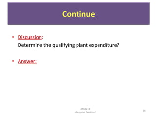 Continue
• Discussion:
Determine the qualifying plant expenditure?
• Answer:

ATXB213
Malaysian Taxation 1

16

 