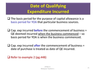 Date of Qualifying
Expenditure Incurred
 The basis period for the purpose of capital allowance is a
basis period for YOA that particular business sources.
 Cap. exp incurred before the commencement of business =
QE deemed incurred when the business commenced – so
basis period for YOA is when the business commenced.
 Cap. exp incurred after the commencement of business =
date of purchase is treated as date of QE incurred.

 Refer to example 2 (pg.448)
ATXB213
Malaysian Taxation 1

21

 