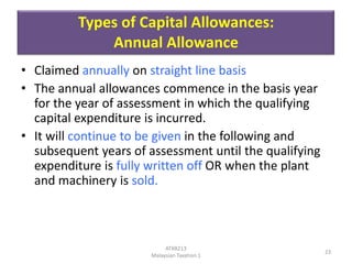 Types of Capital Allowances:
Annual Allowance
• Claimed annually on straight line basis
• The annual allowances commence in the basis year
for the year of assessment in which the qualifying
capital expenditure is incurred.
• It will continue to be given in the following and
subsequent years of assessment until the qualifying
expenditure is fully written off OR when the plant
and machinery is sold.

ATXB213
Malaysian Taxation 1

23

 