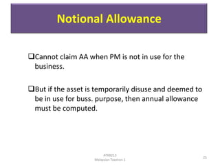 Notional Allowance
Cannot claim AA when PM is not in use for the
business.
But if the asset is temporarily disuse and deemed to
be in use for buss. purpose, then annual allowance
must be computed.

ATXB213
Malaysian Taxation 1

25

 