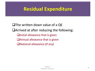 Residual Expenditure
The written down value of a QE
Arrived at after reducing the following:
Initial allowance that is given
Annual allowance that is given
Notional allowance (if any)

ATXB213
Malaysian Taxation 1

26

 