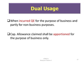 Dual Usage
When incurred QE for the purpose of business and
partly for non-business purposes.
Cap. Allowance claimed shall be apportioned for
the purpose of business only.

ATXB213
Malaysian Taxation 1

27

 