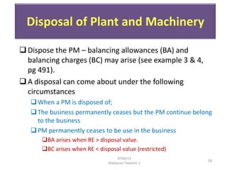Disposal of Plant and Machinery
 Dispose the PM – balancing allowances (BA) and
balancing charges (BC) may arise (see example 3 & 4,
pg 491).
 A disposal can come about under the following
circumstances
 When a PM is disposed of;
 The business permanently ceases but the PM continue belong
to the business
 PM permanently ceases to be use in the business
BA arises when RE > disposal value.
BC arises when RE < disposal value (restricted)
ATXB213
Malaysian Taxation 1

28

 